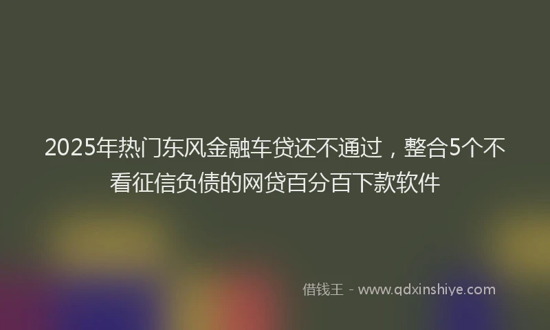 2025年热门东风金融车贷还不通过，整合5个不看征信负债的网贷百分百下款软件