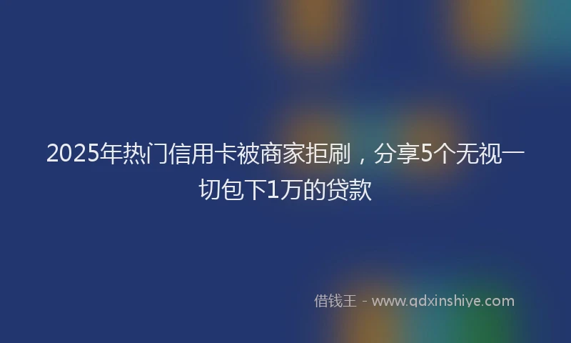 2025年热门信用卡被商家拒刷，分享5个无视一切包下1万的贷款