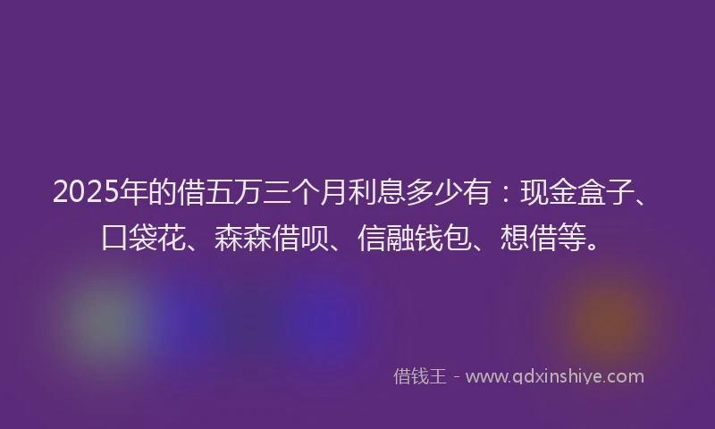 2025年的借五万三个月利息多少有：现金盒子、口袋花、森森借呗、信融钱包、想借等。
