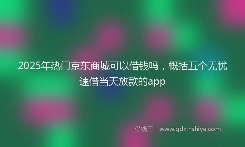 2025年热门京东商城可以借钱吗，概括五个无忧速借当天放款的app