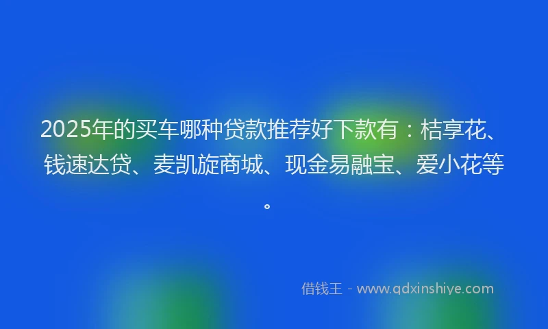 2025年的买车哪种贷款推荐好下款有：桔享花、钱速达贷、麦凯旋商城、现金易融宝、爱小花等。