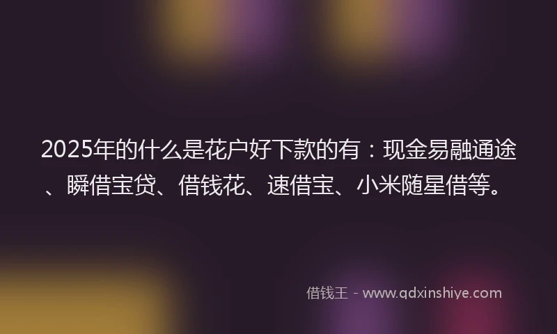2025年的什么是花户好下款的有：现金易融通途、瞬借宝贷、借钱花、速借宝、小米随星借等。