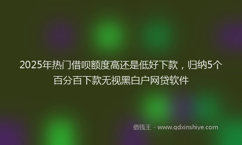 2025年热门借呗额度高还是低好下款，归纳5个百分百下款无视黑白户网贷软件