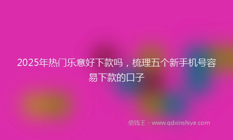 2025年热门乐意好下款吗，梳理五个新手机号容易下款的口子