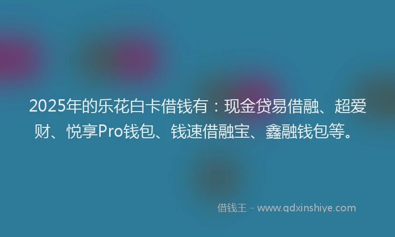 2025年的乐花白卡借钱有：现金贷易借融、超爱财、悦享Pro钱包、钱速借融宝、鑫融钱包等。