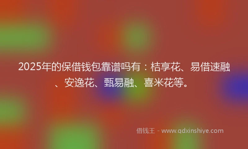 2025年的保借钱包靠谱吗有：桔享花、易借速融、安逸花、甄易融、喜米花等。