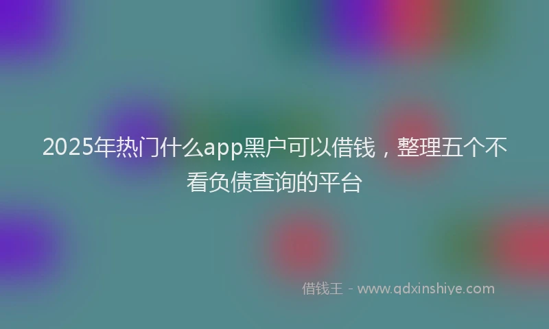 2025年热门什么app黑户可以借钱，整理五个不看负债查询的平台