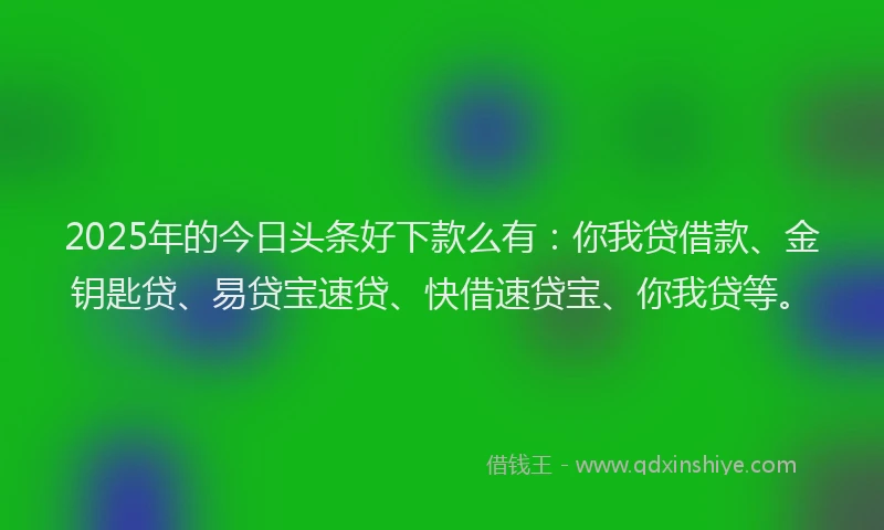 2025年的今日头条好下款么有：你我贷借款、金钥匙贷、易贷宝速贷、快借速贷宝、你我贷等。