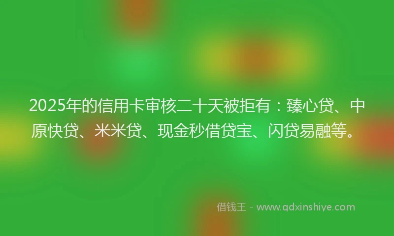 2025年的信用卡审核二十天被拒有：臻心贷、中原快贷、米米贷、现金秒借贷宝、闪贷易融等。