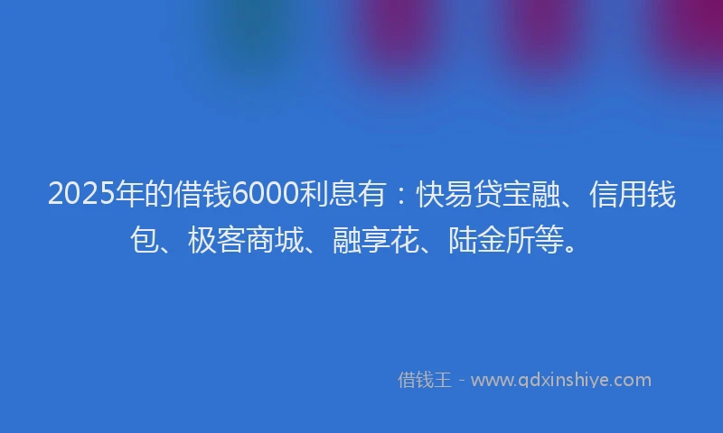 2025年的借钱6000利息有：快易贷宝融、信用钱包、极客商城、融享花、陆金所等。