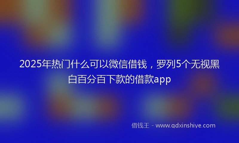 2025年热门什么可以微信借钱，罗列5个无视黑白百分百下款的借款app
