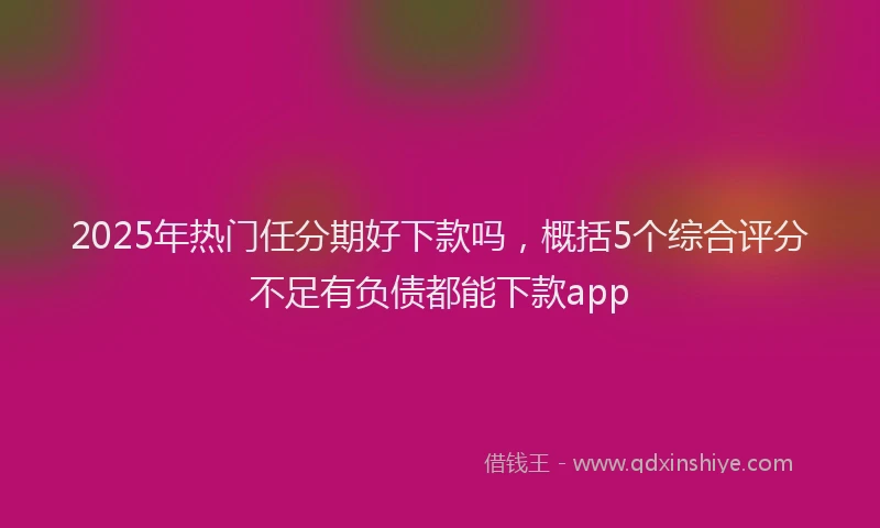 2025年热门任分期好下款吗，概括5个综合评分不足有负债都能下款app