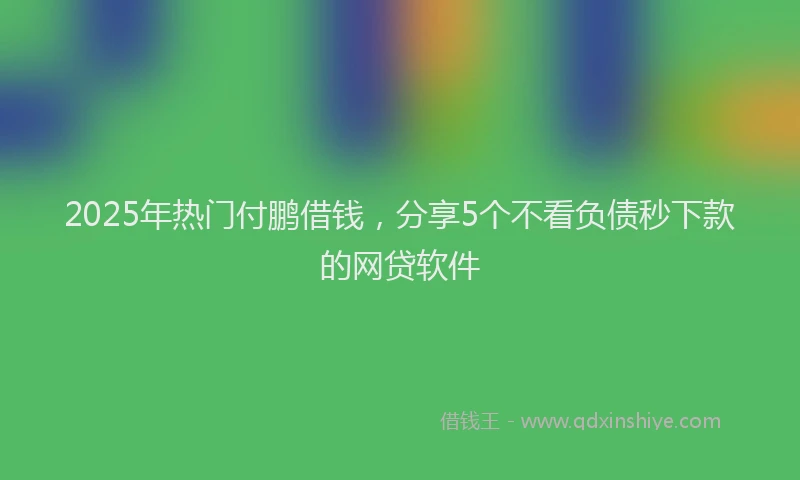 2025年热门付鹏借钱，分享5个不看负债秒下款的网贷软件