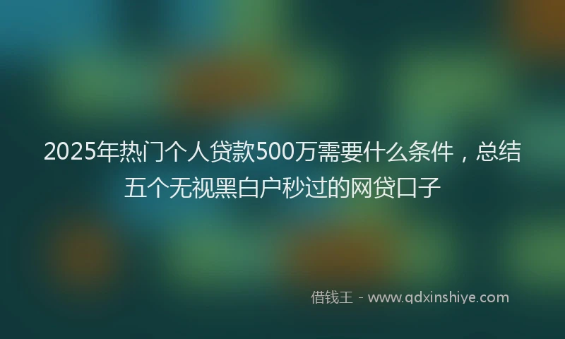 2025年热门个人贷款500万需要什么条件，总结五个无视黑白户秒过的网贷口子