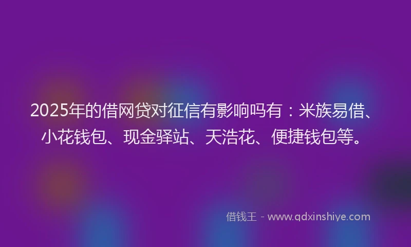 2025年的借网贷对征信有影响吗有：米族易借、小花钱包、现金驿站、天浩花、便捷钱包等。