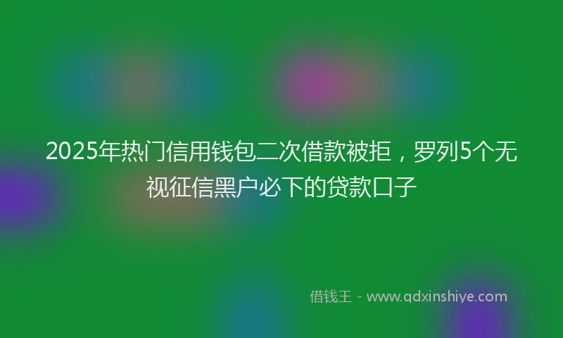 2025年热门信用钱包二次借款被拒，罗列5个无视征信黑户必下的贷款口子