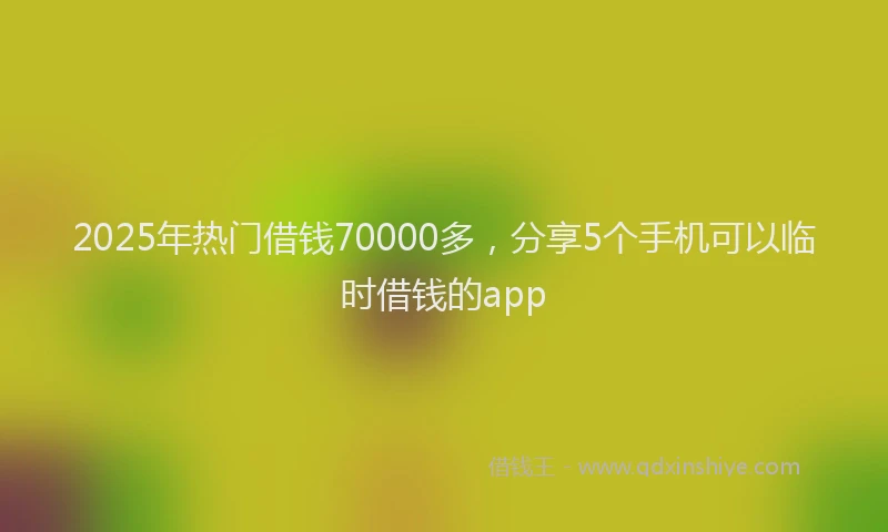 2025年热门借钱70000多，分享5个手机可以临时借钱的app
