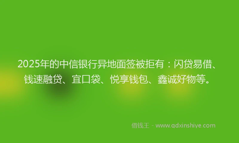 2025年的中信银行异地面签被拒有：闪贷易借、钱速融贷、宜口袋、悦享钱包、鑫诚好物等。