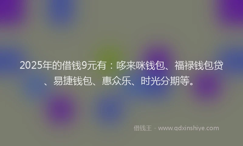 2025年的借钱9元有：哆来咪钱包、福禄钱包贷、易捷钱包、惠众乐、时光分期等。