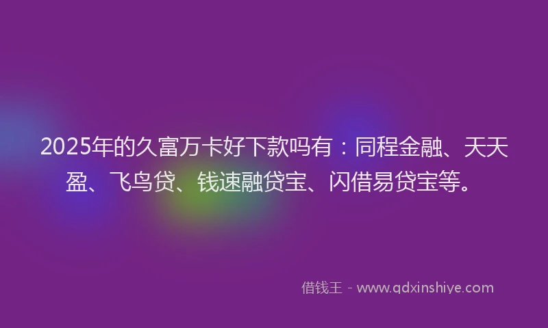 2025年的久富万卡好下款吗有：同程金融、天天盈、飞鸟贷、钱速融贷宝、闪借易贷宝等。