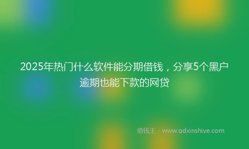 2025年热门什么软件能分期借钱，分享5个黑户逾期也能下款的网贷