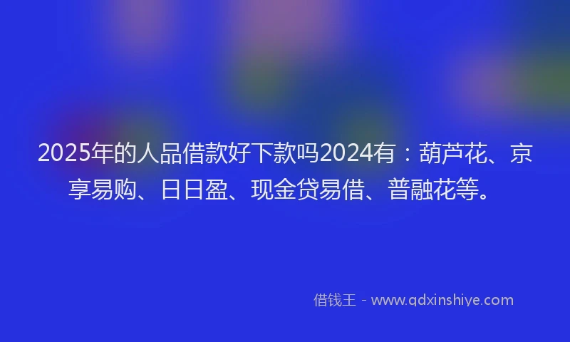 2025年的人品借款好下款吗2024有：葫芦花、京享易购、日日盈、现金贷易借、普融花等。