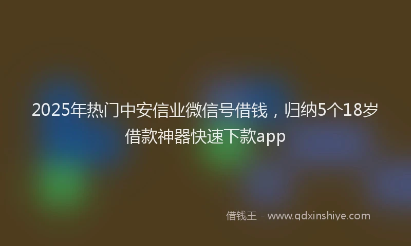 2025年热门中安信业微信号借钱，归纳5个18岁借款神器快速下款app