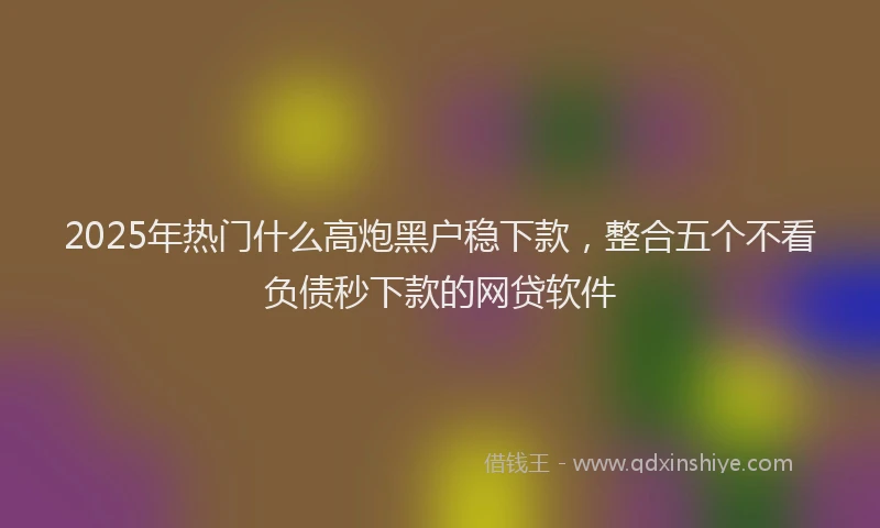 2025年热门什么高炮黑户稳下款，整合五个不看负债秒下款的网贷软件