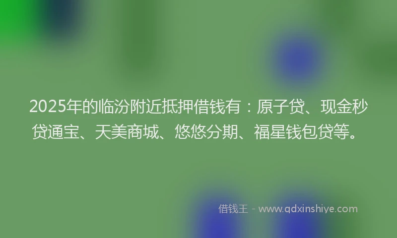 2025年的临汾附近抵押借钱有：原子贷、现金秒贷通宝、天美商城、悠悠分期、福星钱包贷等。