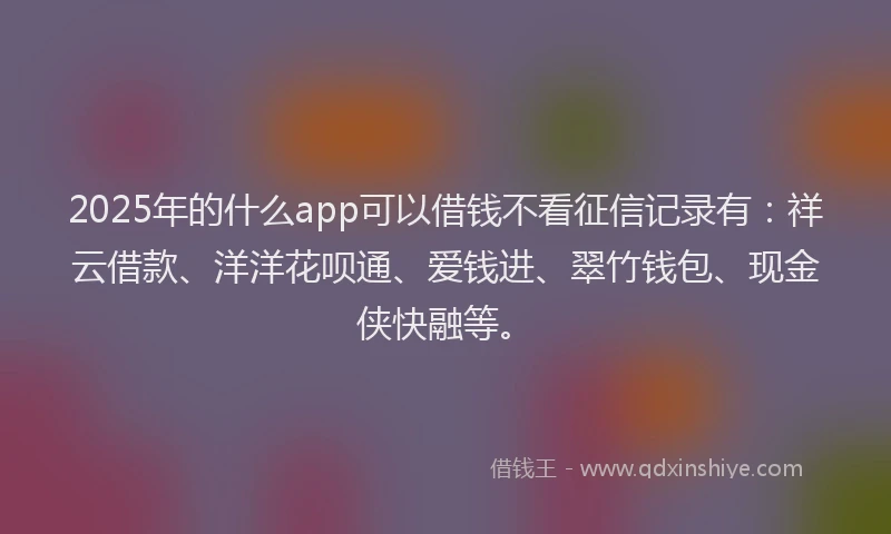 2025年的什么app可以借钱不看征信记录有：祥云借款、洋洋花呗通、爱钱进、翠竹钱包、现金侠快融等。