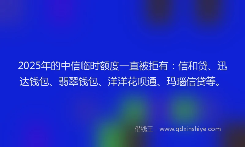 2025年的中信临时额度一直被拒有：信和贷、迅达钱包、翡翠钱包、洋洋花呗通、玛瑙信贷等。