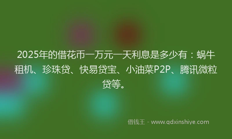2025年的借花币一万元一天利息是多少有：蜗牛租机、珍珠贷、快易贷宝、小油菜P2P、腾讯微粒贷等。
