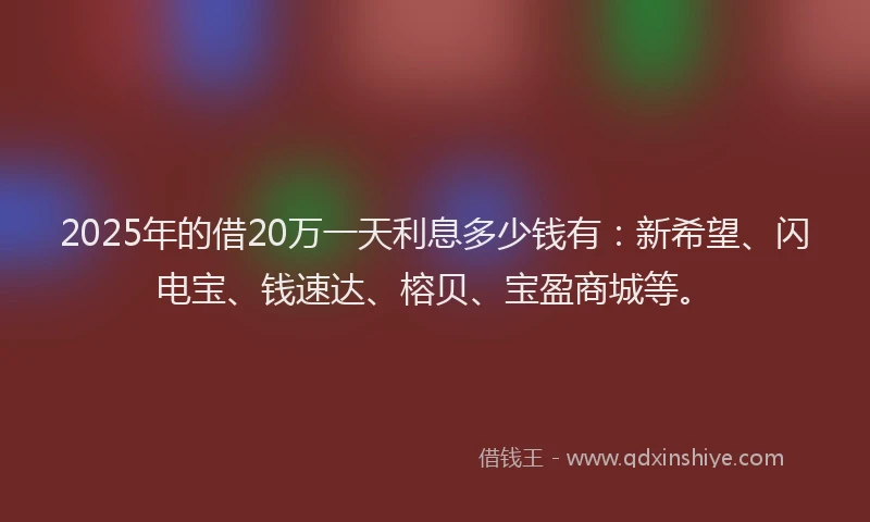 2025年的借20万一天利息多少钱有：新希望、闪电宝、钱速达、榕贝、宝盈商城等。