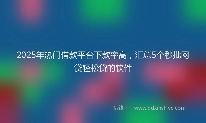 2025年热门借款平台下款率高，汇总5个秒批网贷轻松贷的软件