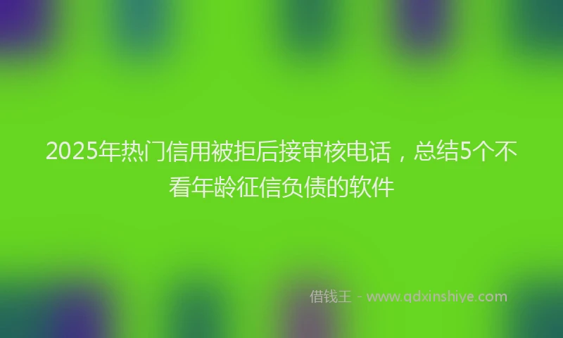 2025年热门信用被拒后接审核电话，总结5个不看年龄征信负债的软件