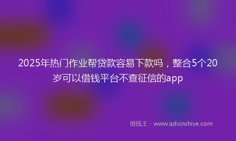 2025年热门作业帮贷款容易下款吗，整合5个20岁可以借钱平台不查征信的app