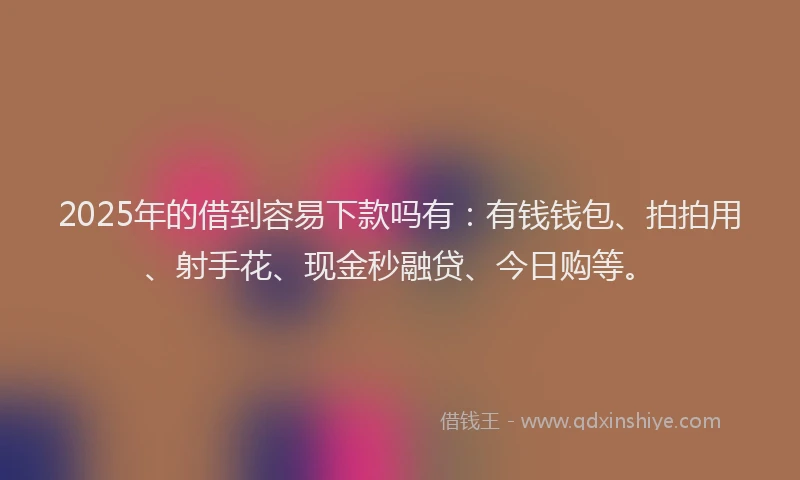 2025年的借到容易下款吗有：有钱钱包、拍拍用、射手花、现金秒融贷、今日购等。