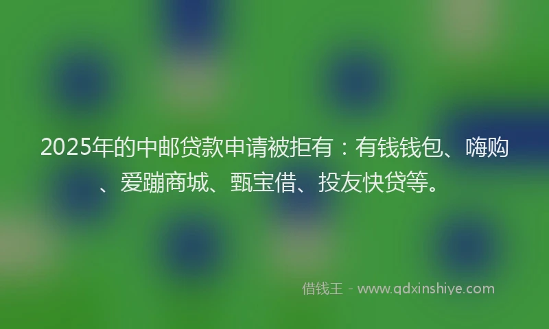 2025年的中邮贷款申请被拒有：有钱钱包、嗨购、爱蹦商城、甄宝借、投友快贷等。