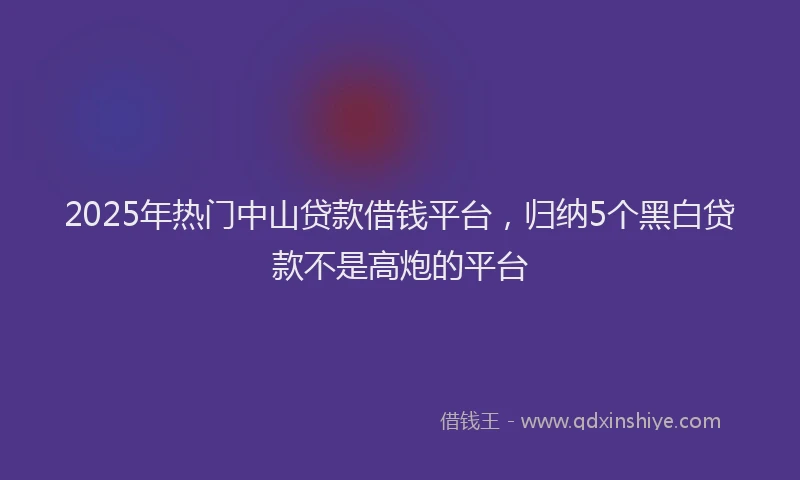 2025年热门中山贷款借钱平台，归纳5个黑白贷款不是高炮的平台
