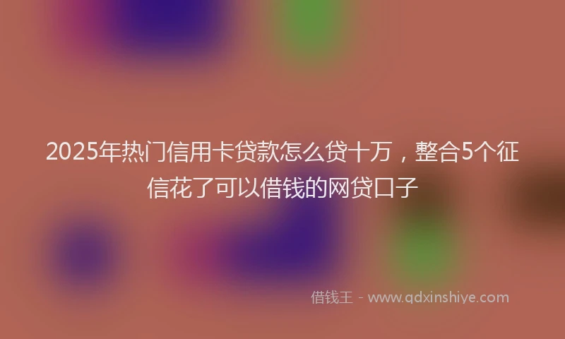 2025年热门信用卡贷款怎么贷十万，整合5个征信花了可以借钱的网贷口子