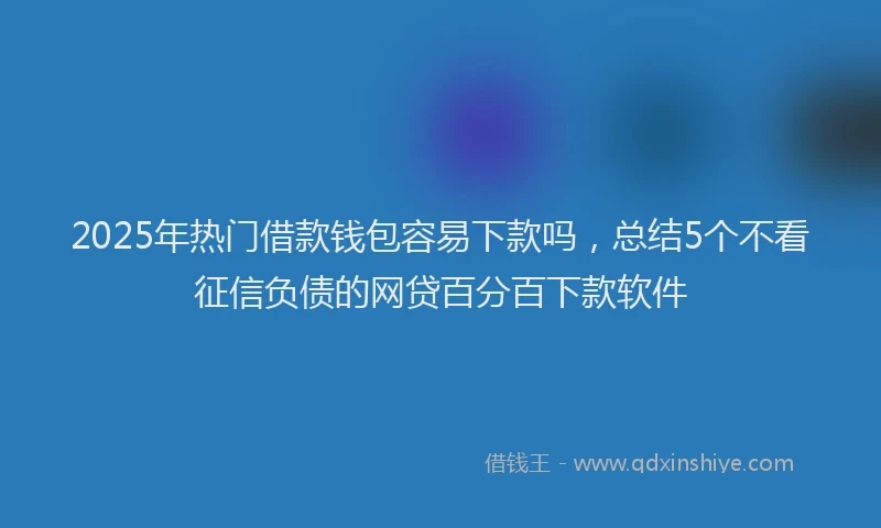 2025年热门借款钱包容易下款吗，总结5个不看征信负债的网贷百分百下款软件