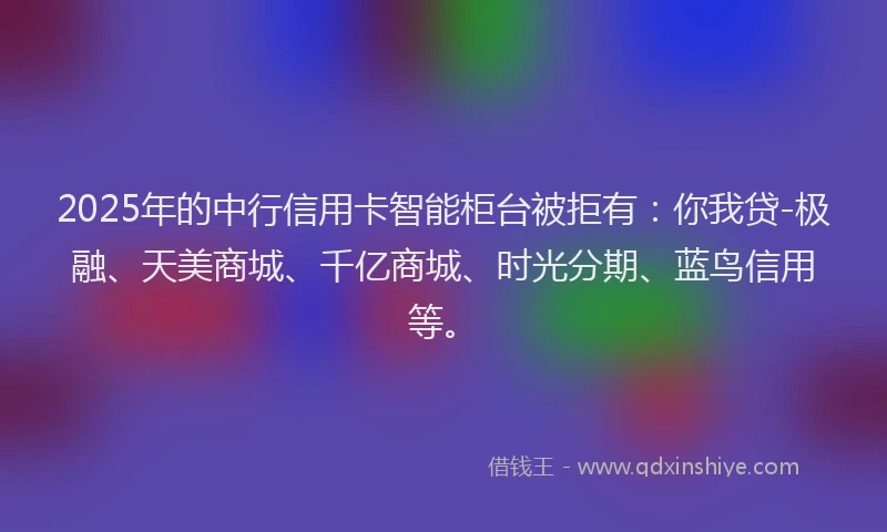 2025年的中行信用卡智能柜台被拒有：你我贷-极融、天美商城、千亿商城、时光分期、蓝鸟信用等。
