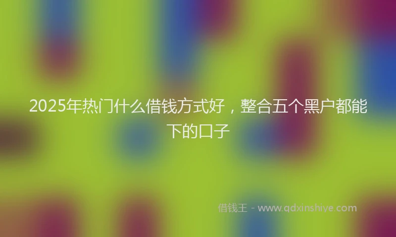 2025年热门什么借钱方式好，整合五个黑户都能下的口子