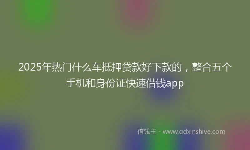 2025年热门什么车抵押贷款好下款的，整合五个手机和身份证快速借钱app