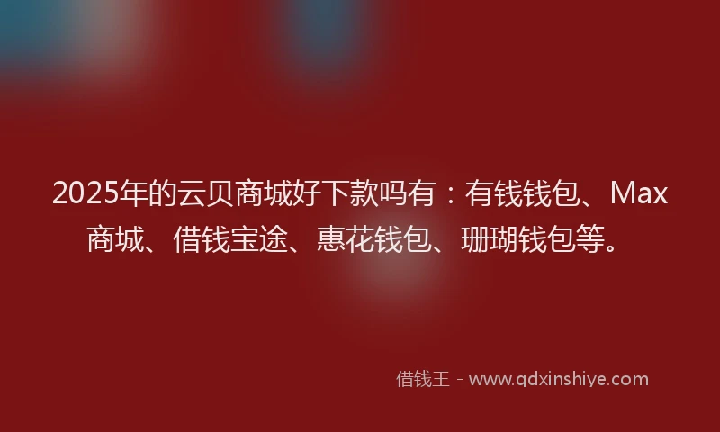 2025年的云贝商城好下款吗有：有钱钱包、Max商城、借钱宝途、惠花钱包、珊瑚钱包等。