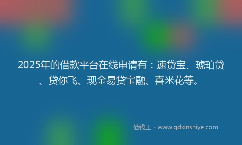 2025年的借款平台在线申请有：速贷宝、琥珀贷、贷你飞、现金易贷宝融、喜米花等。