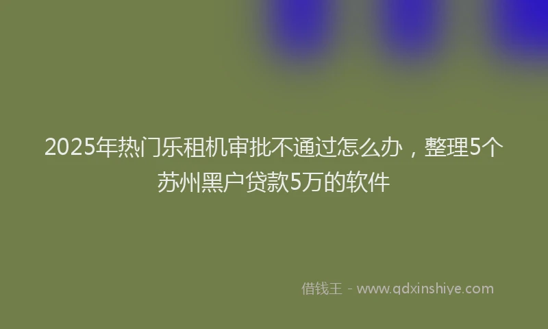 2025年热门乐租机审批不通过怎么办，整理5个苏州黑户贷款5万的软件