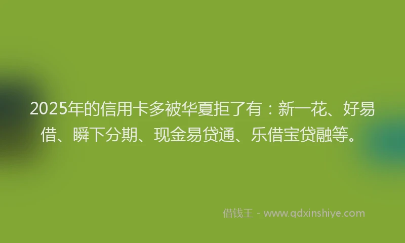 2025年的信用卡多被华夏拒了有：新一花、好易借、瞬下分期、现金易贷通、乐借宝贷融等。