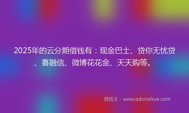 2025年的云分期借钱有：现金巴士、贷你无忧贷、喜融信、微博花花金、天天购等。