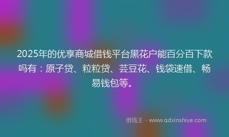 2025年的优享商城借钱平台黑花户能百分百下款吗有：原子贷、粒粒贷、芸豆花、钱袋速借、畅易钱包等。